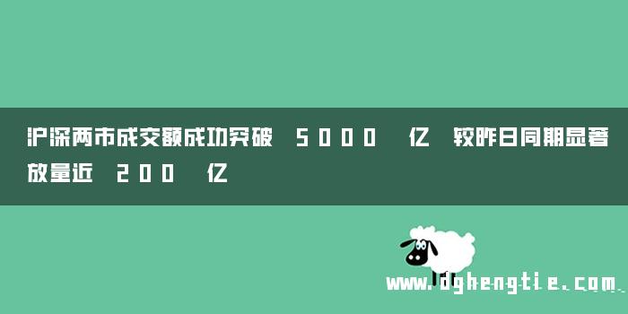 沪深两市成交额成功突破 5000 亿 较昨日同期显著放量近 200 亿